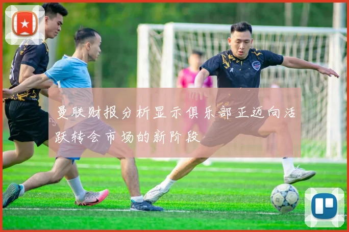 曼联财报分析显示俱乐部正迈向活跃转会市场的新阶段