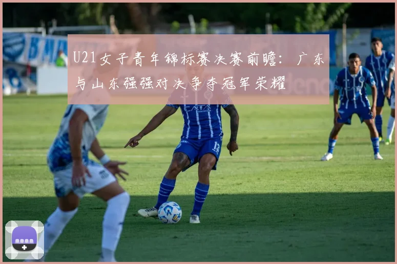 U21女子青年锦标赛决赛前瞻：广东与山东强强对决争夺冠军荣耀