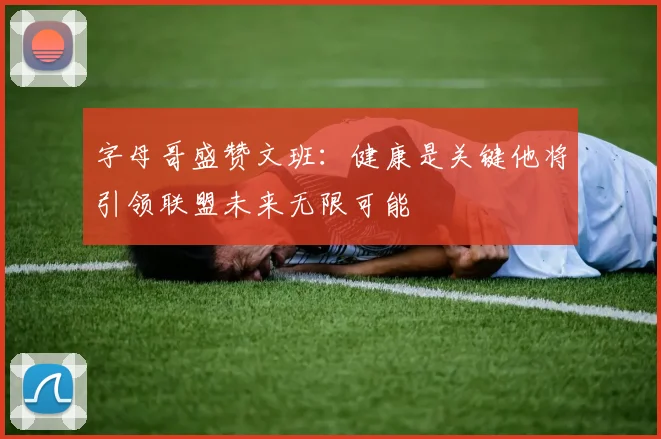 字母哥盛赞文班：健康是关键他将引领联盟未来无限可能