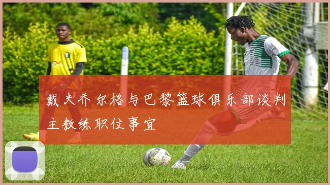 戴夫乔尔格与巴黎篮球俱乐部谈判主教练职位事宜