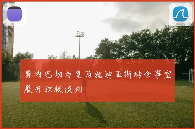 费内巴切与皇马就迪亚斯转会事宜展开积极谈判