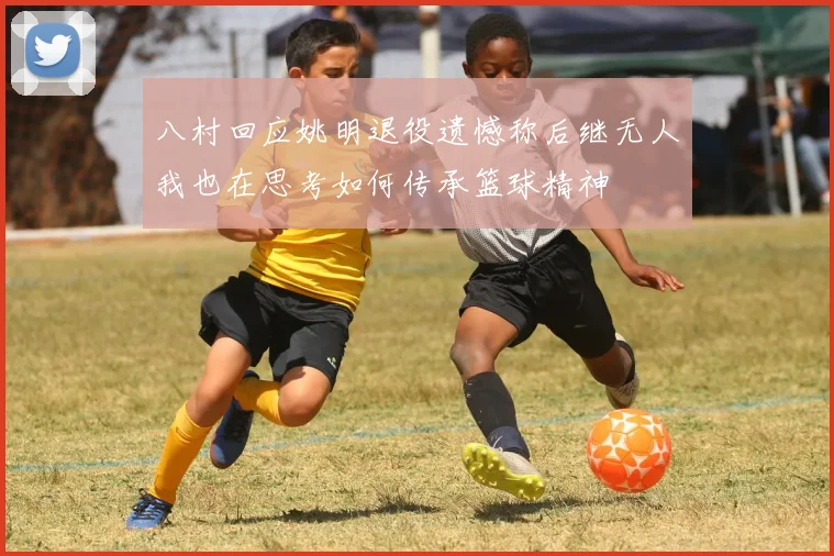 八村回应姚明退役遗憾称后继无人我也在思考如何传承篮球精神