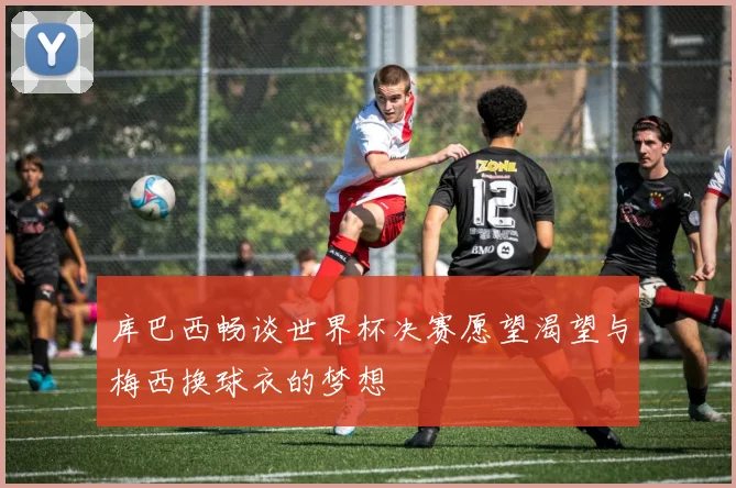 库巴西畅谈世界杯决赛愿望渴望与梅西换球衣的梦想