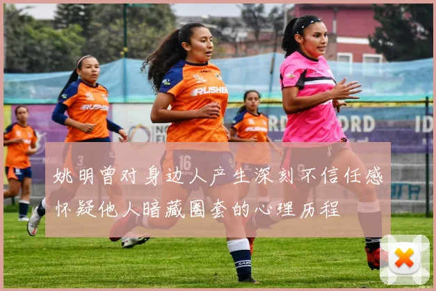 姚明曾对身边人产生深刻不信任感怀疑他人暗藏圈套的心理历程