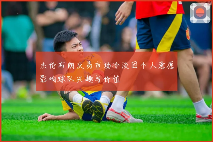 杰伦布朗交易市场冷淡因个人意愿影响球队兴趣与价值