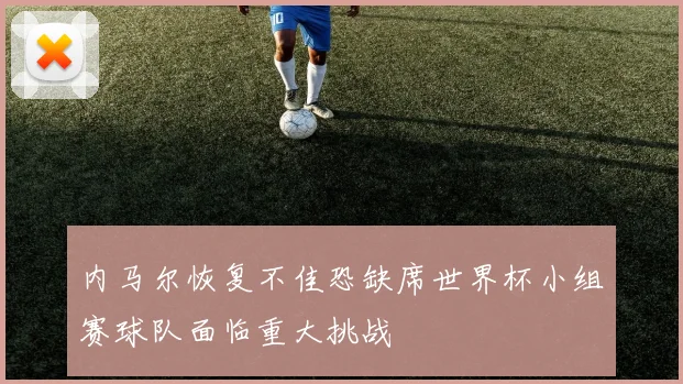 内马尔恢复不佳恐缺席世界杯小组赛球队面临重大挑战