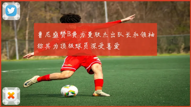 鲁尼盛赞B费为曼联杰出队长和领袖称其为顶级球员深受喜爱