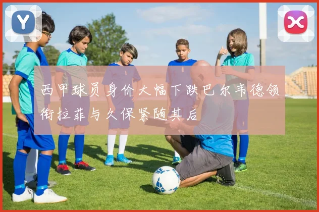 西甲球员身价大幅下跌巴尔韦德领衔拉菲与久保紧随其后