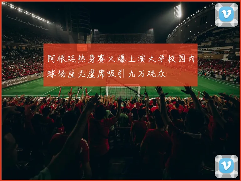 阿根廷热身赛火爆上演大学校园内球场座无虚席吸引九万观众