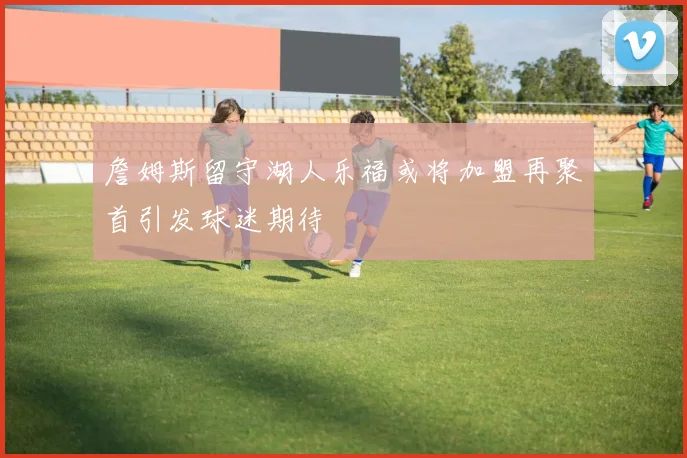 詹姆斯留守湖人乐福或将加盟再聚首引发球迷期待