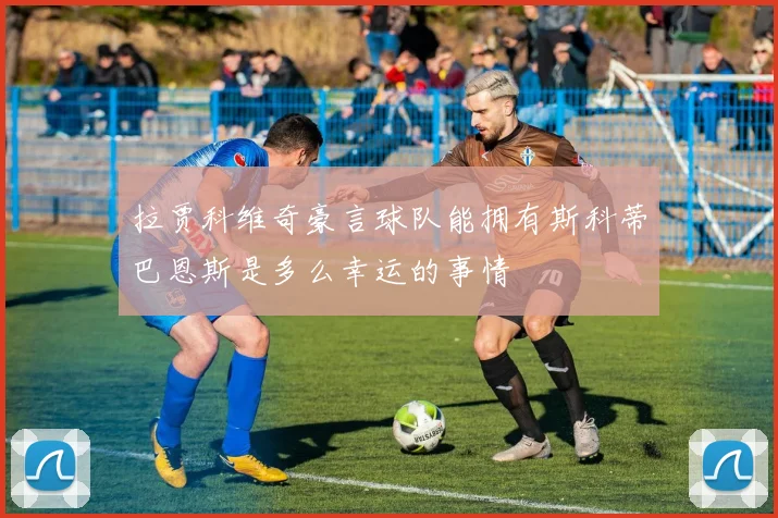 拉贾科维奇豪言球队能拥有斯科蒂巴恩斯是多么幸运的事情