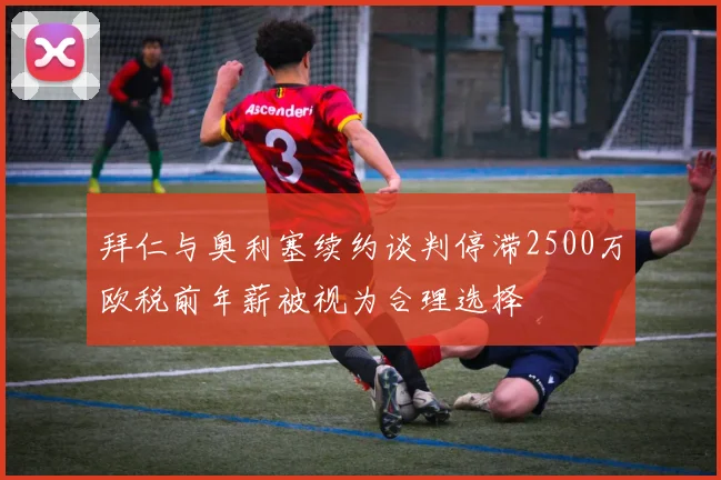 拜仁与奥利塞续约谈判停滞2500万欧税前年薪被视为合理选择