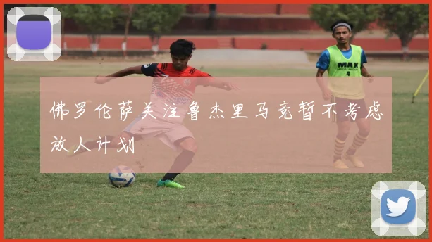 佛罗伦萨关注鲁杰里马竞暂不考虑放人计划