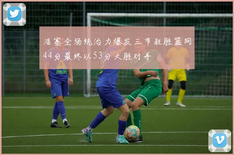 活塞全场统治力爆发三节狂胜篮网44分最终以53分大胜对手