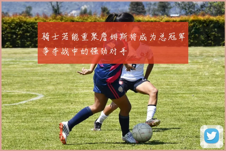 骑士若能重聚詹姆斯将成为总冠军争夺战中的强劲对手