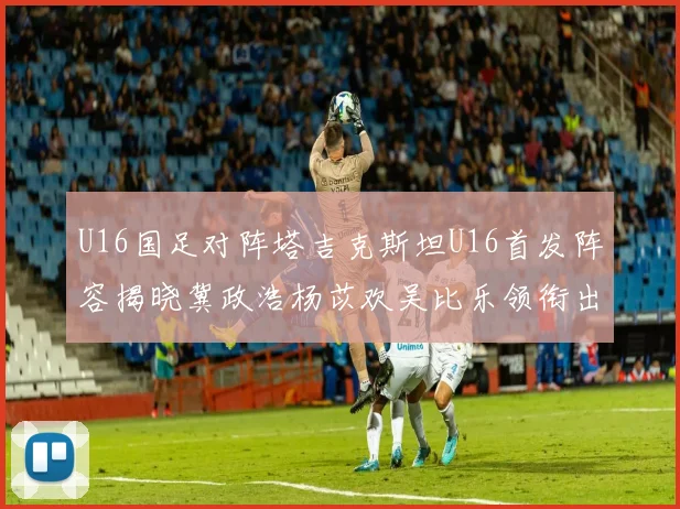 U16国足对阵塔吉克斯坦U16首发阵容揭晓冀政浩杨苡欢吴比乐领衔出战