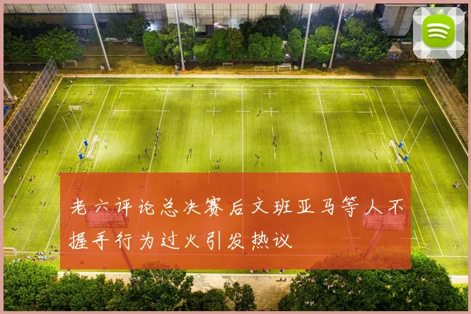 老六评论总决赛后文班亚马等人不握手行为过火引发热议