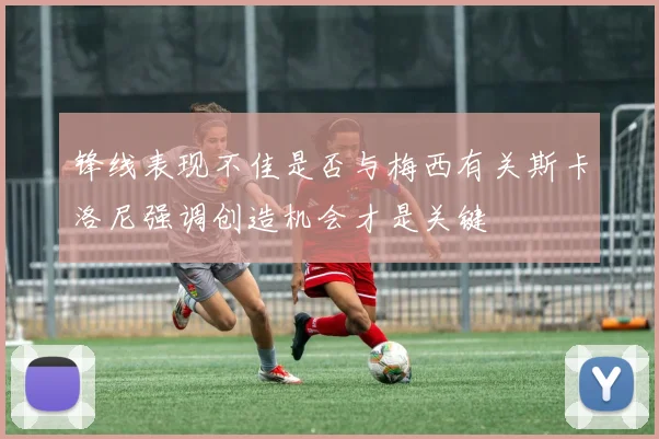 锋线表现不佳是否与梅西有关斯卡洛尼强调创造机会才是关键