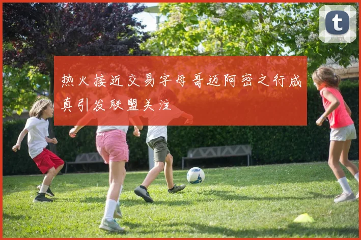 热火接近交易字母哥迈阿密之行成真引发联盟关注