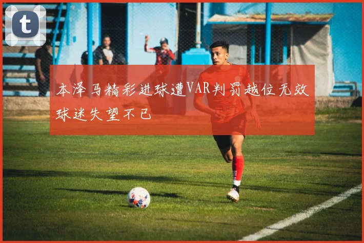 本泽马精彩进球遭VAR判罚越位无效球迷失望不已