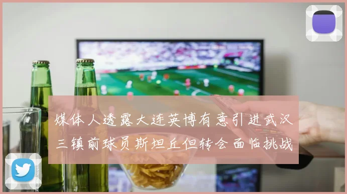 媒体人透露大连英博有意引进武汉三镇前球员斯坦丘但转会面临挑战