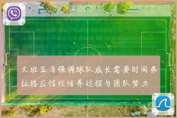 文班亚马强调球队成长需要时间弗拉格应信任培养过程与团队努力