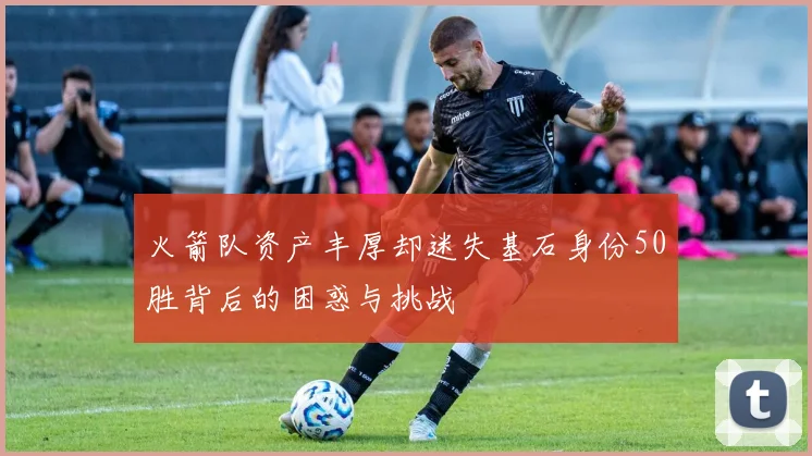 火箭队资产丰厚却迷失基石身份50胜背后的困惑与挑战