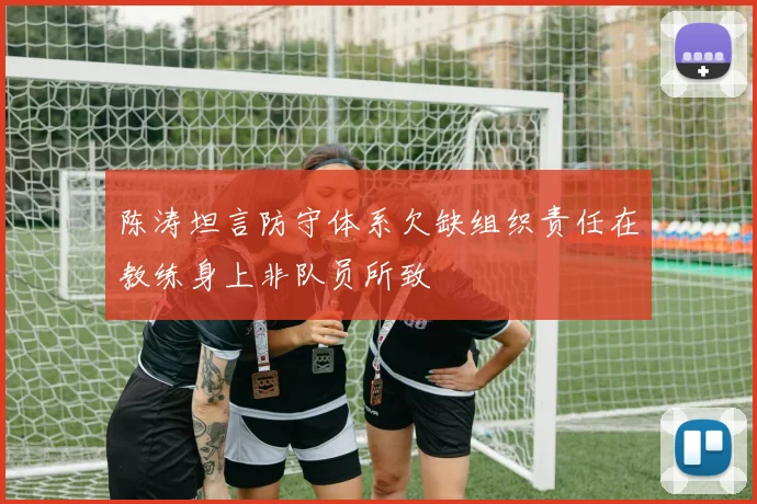 陈涛坦言防守体系欠缺组织责任在教练身上非队员所致