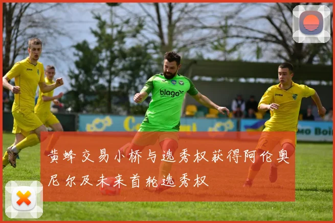 黄蜂交易小桥与选秀权获得阿伦奥尼尔及未来首轮选秀权